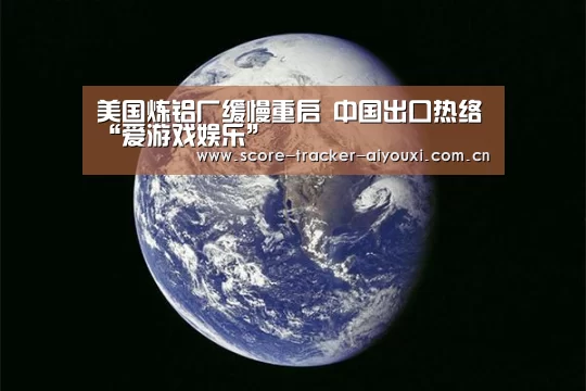 美国炼铝厂缓慢重启 中国出口热络“爱游戏娱乐”(图1) 爱游戏官方